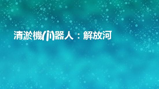清淤機(jī)器人：解放河道，重塑水生態(tài)！
